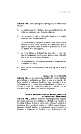 Decreto 8.938 Pág. 168




Artículo 420. Estarán protegidos y protegidas por inamovilidad
laboral:

1.   Las trabajadoras en estado de gravidez, desde el inicio del
     embarazo hasta dos años después del parto.

2.   Los trabajadores desde el inicio del embarazo de su pareja,
     hasta dos años después del parto.

3.   Los trabajadores y trabajadoras que adopten niños o niñas
     menores de tres años, gozarán de inamovilidad por el
     lapso de dos años desde la fecha en que el niño o la niña
     sea dado o dada en adopción.

4.   Las trabajadoras y trabajadores con hijos o hijas con
     alguna discapacidad o enfermedad que le impida o dificulte
     valerse por sí misma o por sí mismo.

5.   Los trabajadores y trabajadoras durante la suspensión de
     la relación de trabajo.

6.   En los demás casos contendidos en esta Ley, otras leyes y
     decretos.


                                   Igualdad de procedimiento
Artículo 421. Los procedimientos establecidos en este Capítulo
para solicitar la calificación de faltas o para la protección del
fuero sindical se aplicarán también a los trabajadores y las
trabajadoras que gocen de inamovilidad laboral conforme a lo
previsto en esta ley, otras leyes, decretos o normas, y a los
que determine la convención colectiva de trabajo.


          Solicitud de autorización del despido, traslado o
                                 modificación de condiciones
Artículo 422. Cuando un patrono o patrona pretenda despedir
por causa justificada a un trabajador o trabajadora investido o
investida de fuero sindical o inamovilidad laboral, trasladarlo o
trasladarla de su puesto de trabajo o modificar sus condiciones
laborales, deberá solicitar la autorización correspondiente al
Inspector o Inspectora del Trabajo, dentro de los treinta días
 