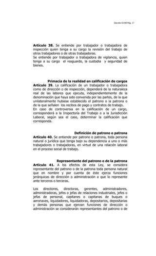 Decreto 8.938 Pág. 17




Artículo 38. Se entiende por trabajador o trabajadora de
inspección quien tenga a su cargo la revisión del trabajo de
otros trabajadores o de otras trabajadoras.
Se entiende por trabajador o trabajadora de vigilancia, quien
tenga a su cargo el resguardo, la custodia y seguridad de
bienes.



          Primacía de la realidad en calificación de cargos
Artículo 39. La calificación de un trabajador o trabajadora
como de dirección o de inspección, dependerá de la naturaleza
real de las labores que ejecuta, independientemente de la
denominación que haya sido convenida por las partes, de la que
unilateralmente hubiese establecido el patrono o la patrona o
de la que señalen los recibos de pago y contratos de trabajo.
En caso de controversia en la calificación de un cargo,
corresponderá a la Inspectoría del Trabajo o a la Jurisdicción
Laboral, según sea el caso, determinar la calificación que
corresponda.


                             Definición de patrono o patrona
Artículo 40. Se entiende por patrono o patrona, toda persona
natural o jurídica que tenga bajo su dependencia a uno o más
trabajadores o trabajadoras, en virtud de una relación laboral
en el proceso social de trabajo.


                Representante del patrono o de la patrona
Artículo 41. A los efectos de esta Ley, se considera
representante del patrono o de la patrona toda persona natural
que en nombre y por cuenta de éste ejerza funciones
jerárquicas de dirección o administración o que lo represente
ante terceros o terceras.

Los   directores,    directoras,   gerentes,    administradores,
administradoras, jefes o jefas de relaciones industriales, jefes o
jefas de personal, capitanes o capitanas de buques o
aeronaves, liquidadores, liquidadoras, depositarios, depositarias
y demás personas que ejerzan funciones de dirección o
administración se considerarán representantes del patrono o de
 