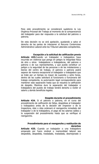 Decreto 8.938 Pág. 170




Para este procedimiento se considerará supletoria la Ley
Orgánica Procesal del Trabajo al momento de la comparecencia
del trabajador para dar respuesta a la solicitud del patrono o
patrona.

De esta decisión no se oirá apelación, quedando a salvo el
derecho de las partes de interponer el Recurso Contencioso
Administrativo Laboral ante los Tribunal Laborales competentes.


              Excepción a la solicitud de calificación previa
Artículo 423.Cuando un trabajador o trabajadora haya
incurrido en violencia que ponga en peligro la integridad física
de otro u otros trabajadores o trabajadoras, del patrono o
patrona o de sus representantes, y que pueda constituir un
peligro a la seguridad de las personas o de las instalaciones y
bienes del centro de trabajo, el patrono o patrona podrá
separar de manera excepcional al trabajador o trabajadora que
se trate por un tiempo no mayor de cuarenta y ocho horas,
dentro de las cuales solicitará al funcionario o funcionaria del
trabajo competente, la autorización legal correspondiente para
mantener esta separación hasta que se resuelva la calificación
de despido. Mientras dure la separación del trabajador o
trabajadora del puesto de trabajo tendrá derecho a recibir el
salario y demás beneficios legales.


                          Despido durante el procedimiento
Artículo 424. Si el patrono o patrona, en el curso del
procedimiento de calificación de faltas, despidiese al trabajador
o trabajadora antes de la decisión del Inspector o de la
Inspectora, éste o ésta ordenará el reenganche inmediato del
trabajador o de la trabajadora, el pago de los salarios caídos y
la suspensión del procedimiento hasta que se verifique el
reenganche.


      Procedimiento para el reenganche y restitución de
                                                  derechos
Artículo 425. Cuando un trabajador o una trabajadora
amparado por fuero sindical o inamovilidad laboral sea
despedido, despedida, trasladado, trasladada, desmejorado o
 