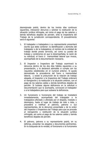 Decreto 8.938 Pág. 171




desmejorada podrá, dentro de los treinta días continuos
siguientes, interponer denuncia y solicitar la restitución de la
situación jurídica infringida, así como el pago de los salarios y
demás beneficios dejados de percibir, ante la Inspectoría del
Trabajo de la jurisdicción correspondiente. El procedimiento
será el siguiente:

1.   El trabajador o trabajadora o su representante presentará
     escrito que debe contener: la identificación y domicilio del
     trabajador o de la trabajadora; el nombre de la entidad de
     trabajo donde presta servicios, así como su puesto de
     trabajo y condiciones en que lo desempeñaba; la razón de
     su solicitud; el fuero ó inamovilidad laboral que invoca,
     acompañado de la documentación necesaria.

2.   El Inspector o Inspectora del Trabajo examinará la
     denuncia dentro de los dos días hábiles siguientes a su
     presentación, y la declarará admisible si cumple con los
     requisitos establecidos en el numeral anterior. Si queda
     demostrada la procedencia del fuero o inamovilidad
     laboral, y existe la presunción de la relación de trabajo
     alegada, el Inspector o la Inspectora del Trabajo ordenará
     el reenganche y la restitución a la situación anterior, con el
     pago de los salarios caídos y demás beneficios dejados de
     percibir. Si hubiese alguna deficiencia en la solicitud o
     documentación que la acompaña, convocará al trabajador
     o a la trabajadora para que subsane la deficiencia.

3.   Un funcionario o funcionaria del trabajo se trasladará
     inmediatamente, acompañado del trabajador o la
     trabajadora afectado o afectada por el despido, traslado o
     desmejora, hasta el lugar de trabajo de éste o ésta, y
     procederá a notificar al patrono, patrona o sus
     representantes, de la denuncia presentada y de la orden
     del Inspector o Inspectora del Trabajo para que se proceda
     al reenganche y restitución de la situación jurídica
     infringida, así como al pago de los salarios caídos y demás
     beneficios dejados de percibir.

4.   El patrono, patrona o su representante podrá, en su
     defensa, presentar los alegatos y documentos pertinentes.
     En la búsqueda de la verdad, el funcionario o la funcionaria
 