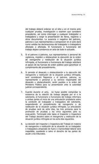Decreto 8.938 Pág. 172




     del trabajo deberá ordenar en el sitio y en el mismo acto
     cualquier prueba, investigación o examen que considere
     procedente, así como interrogar a cualquier trabajador o
     trabajadora y exigir la presentación de libros, registros u
     otros documentos. La ausencia o negativa del patrono,
     patrona o sus representantes a comparecer en el acto dará
     como validas las declaraciones del trabajador o trabajadora
     afectado o afectada. El funcionario o funcionaria del
     trabajo dejara constancia en acta de todo lo actuado.

5.   Si el patrono o patrona, sus representantes o personal de
     vigilancia, impiden u obstaculizan la ejecución de la orden
     de reenganche y restitución de la situación jurídica
     infringida, el funcionario o funcionaria del trabajo solicitará
     el apoyo de las fuerzas de orden público para garantizar el
     cumplimiento del procedimiento.

6.   Si persiste el desacato u obstaculización a la ejecución del
     reenganche y restitución de la situación jurídica infringida,
     será considerará flagrancia y el patrono, patrona, su
     representante o personal a su servicio responsable del
     desacato u obstaculización, serán puestos a la orden del
     Ministerio Público para su presentación ante la autoridad
     judicial correspondiente.

7.   Cuando durante el acto, no fuese posible comprobar la
     existencia de la relación de trabajo alegada por el o la
     solicitante, el funcionario o funcionaria del trabajo informara
     a ambas partes el inicio de una articulación probatoria sobre
     la condición de trabajador o trabajadora del solicitante,
     suspendiendo el procedimiento de reenganche o de
     restitución de la situación jurídica infringida. La articulación
     de pruebas será de ocho días, los tres primeros para la
     promoción de pruebas y los cinco siguientes para su
     evacuación. Terminado este lapso el Inspector o Inspectora
     del Trabajo decidirá sobre el reenganche y restitución de la
     situación jurídica infringida en los ocho días siguientes.

8.   La decisión del Inspector o Inspectora del Trabajo en materia
     de reenganche o restitución de la situación de un trabajador
     o trabajadora amparado de fuero o inamovilidad laboral será
     inapelable, quedando a salvo el derecho de las partes de
     acudir a los tribunales.
 