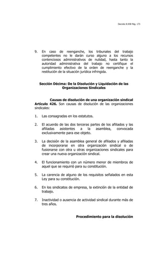 Decreto 8.938 Pág. 173




9.    En caso de reenganche, los tribunales del trabajo
      competentes no le darán curso alguno a los recursos
      contenciosos administrativos de nulidad, hasta tanto la
      autoridad administrativa del trabajo no certifique el
      cumplimiento efectivo de la orden de reenganche y la
      restitución de la situación jurídica infringida.


     Sección Décima: De la Disolución y Liquidación de las
                  Organizaciones Sindicales


            Causas de disolución de una organización sindical
Artículo 426. Son causas de disolución de las organizaciones
sindicales:

1.    Las consagradas en los estatutos.

2.    El acuerdo de las dos terceras partes de los afiliados y las
      afiliadas  asistentes   a    la   asamblea,      convocada
      exclusivamente para ese objeto.

3.    La decisión de la asamblea general de afiliados y afiliadas
      de incorporarse en otra organización sindical o de
      fusionarse con otra u otras organizaciones sindicales para
      crear una nueva organización sindical.

4.    El funcionamiento con un número menor de miembros de
      aquel que se requirió para su constitución.

5.    La carencia de alguno de los requisitos señalados en esta
      Ley para su constitución.

6.    En los sindicatos de empresa, la extinción de la entidad de
      trabajo.

7.    Inactividad o ausencia de actividad sindical durante más de
      tres años.


                            Procedimiento para la disolución
 