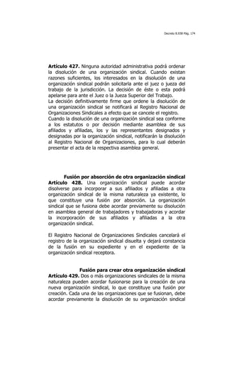 Decreto 8.938 Pág. 174




Artículo 427. Ninguna autoridad administrativa podrá ordenar
la disolución de una organización sindical. Cuando existan
razones suficientes, los interesados en la disolución de una
organización sindical podrán solicitarla ante el juez o jueza del
trabajo de la jurisdicción. La decisión de éste o esta podrá
apelarse para ante el Juez o la Jueza Superior del Trabajo.
La decisión definitivamente firme que ordene la disolución de
una organización sindical se notificará al Registro Nacional de
Organizaciones Sindicales a efecto que se cancele el registro.
Cuando la disolución de una organización sindical sea conforme
a los estatutos o por decisión mediante asamblea de sus
afiliados y afiliadas, los y las representantes designados y
designadas por la organización sindical, notificarán la disolución
al Registro Nacional de Organizaciones, para lo cual deberán
presentar el acta de la respectiva asamblea general.




        Fusión por absorción de otra organización sindical
Artículo 428. Una organización sindical puede acordar
disolverse para incorporar a sus afiliados y afiliadas a otra
organización sindical de la misma naturaleza ya existente, lo
que constituye una fusión por absorción. La organización
sindical que se fusiona debe acordar previamente su disolución
en asamblea general de trabajadores y trabajadoras y acordar
la incorporación de sus afiliados y afiliadas a la otra
organización sindical.

El Registro Nacional de Organizaciones Sindicales cancelará el
registro de la organización sindical disuelta y dejará constancia
de la fusión en su expediente y en el expediente de la
organización sindical receptora.


              Fusión para crear otra organización sindical
Artículo 429. Dos o más organizaciones sindicales de la misma
naturaleza pueden acordar fusionarse para la creación de una
nueva organización sindical, lo que constituye una fusión por
creación. Cada una de las organizaciones que se fusionan, debe
acordar previamente la disolución de su organización sindical
 