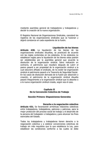 Decreto 8.938 Pág. 175




mediante asamblea general de trabajadores y trabajadoras y
decidir la creación de la nueva organización.

El Registro Nacional de Organizaciones Sindicales, cancelará los
registros de las organizaciones sindicales que se fusionan y
dejará constancia en cada expediente de la fusión.


                                      Liquidación de los bienes
Artículo 430. La liquidación de los bienes de las
organizaciones sindicales disueltas, se practicará de acuerdo
con las reglas contenidas en los estatutos. Si los estatutos no
establecen reglas para la liquidación de los bienes estas podrán
ser establecidas por la asamblea general que acuerde la
disolución de la organización sindical. Salvo indicación en
contrario, el patrimonio que resultare después de cubrir el
pasivo pasará a ser propiedad de la organización sindical a la
cual estuviere afiliado el sindicato, de no existir tal organización
sindical el patrimonio pasará a la Tesorería de Seguridad Social.
En los casos de disolución derivada de la fusión por absorción o
creación, el patrimonio de la organización sindical disuelta
pasará íntegramente a la organización sindical que la absorbe o
a la nueva organización sindical creada, según sea el caso.


                       Capítulo II
          De la Convención Colectiva de Trabajo

        Sección Primera: Disposiciones Generales


                         Derecho a la negociación colectiva
Artículo 431. Se favorecerán armónicas relaciones colectivas
entre trabajadores, trabajadoras, patronos y patronas, para la
mejor protección del proceso social de trabajo y el desarrollo de
la persona del trabajador o trabajadora y para alcanzar los fines
esenciales del Estado.

Todos los trabajadores y trabajadoras tienen derecho a la
negociación colectiva y a celebrar convenciones colectivas de
trabajo sin más requisitos que lo que establezca la Ley, para
establecer las condiciones conforme a las cuales se debe
 
