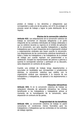 Decreto 8.938 Pág. 176




prestar el trabajo y los derechos y obligaciones que
correspondan a cada una de las partes, con el fin de proteger el
proceso social de trabajo y lograr la justa distribución de la
riqueza.


                          Efectos de la convención colectiva
Artículo 432. Las estipulaciones de la convención colectiva de
trabajo se convierten en cláusulas obligatorias y en parte
integrante de los contratos individuales de trabajo celebrados o
que se celebren durante su vigencia en el ámbito de aplicación
de la convención, aun para aquellos trabajadores y aquellas
trabajadoras que no sean integrantes de la organización sindical
u organizaciones sindicales que hayan suscrito la convención.
Las estipulaciones de las convenciones colectivas beneficiarán a
todos y todas los trabajadores y las trabajadoras de la entidad
de trabajo aun cuando ingresen con posterioridad a su
celebración. Excepto los representantes del patrono o patrona a
quienes le corresponde autorizar y participan en su discusión,
salvo disposición en contrario de las partes.

Cuando una entidad de trabajo tenga departamentos o
sucursales en localidades que correspondan a jurisdicciones
distintas, la convención colectiva que celebre con la
organización sindical que represente a la mayoría de sus
trabajadores y trabajadoras, se aplicará a los departamentos o
sucursales.


                                        Cláusulas retroactivas
Artículo 433. Si en la convención colectiva de trabajo se
estipularen cláusulas de aplicación retroactiva, las mismas
beneficiarán a los trabajadores y trabajadoras activos al
momento de la homologación de la convención, salvo
disposición en contrario de las partes.


                            Progresividad de los beneficios
Artículo 434. La convención colectiva de trabajo no podrá
concertarse en condiciones menos favorables para los
trabajadores y trabajadoras que las contenidas en los contratos
de trabajo vigentes.
 