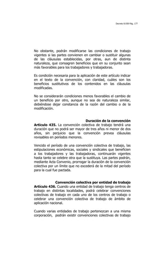 Decreto 8.938 Pág. 177




No obstante, podrán modificarse las condiciones de trabajo
vigentes si las partes convienen en cambiar o sustituir algunas
de las cláusulas establecidas, por otras, aun de distinta
naturaleza, que consagren beneficios que en su conjunto sean
más favorables para los trabajadores y trabajadoras.

Es condición necesaria para la aplicación de este artículo indicar
en el texto de la convención, con claridad, cuáles son los
beneficios sustitutivos de los contenidos en las cláusulas
modificadas.

No se considerarán condiciones menos favorables el cambio de
un beneficio por otro, aunque no sea de naturaleza similar,
debiéndose dejar constancia de la razón del cambio o de la
modificación.


                                Duración de la convención
Artículo 435. La convención colectiva de trabajo tendrá una
duración que no podrá ser mayor de tres años ni menor de dos
años, sin perjuicio que la convención prevea cláusulas
revisables en períodos menores.

Vencido el período de una convención colectiva de trabajo, las
estipulaciones económicas, sociales y sindicales que beneficien
a los trabajadores y las trabajadoras, continuarán vigentes
hasta tanto se celebre otra que la sustituya. Las partes podrán,
mediante Acta Convenio, prorrogar la duración de la convención
colectiva por un límite que no excederá de la mitad del período
para la cual fue pactada.


              Convención colectiva por entidad de trabajo
Artículo 436. Cuando una entidad de trabajo tenga centros de
trabajo en distintas localidades, podrá celebrar convenciones
colectivas de trabajo en cada uno de los centros de trabajo o
celebrar una convención colectiva de trabajo de ámbito de
aplicación nacional.

Cuando varias entidades de trabajo pertenezcan a una misma
corporación, podrán existir convenciones colectivas de trabajo
 