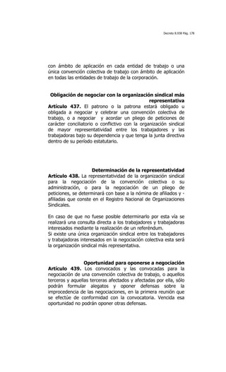 Decreto 8.938 Pág. 178




con ámbito de aplicación en cada entidad de trabajo o una
única convención colectiva de trabajo con ámbito de aplicación
en todas las entidades de trabajo de la corporación.


 Obligación de negociar con la organización sindical más
                                                representativa
Artículo 437. El patrono o la patrona estará obligado u
obligada a negociar y celebrar una convención colectiva de
trabajo, o a negociar y acordar un pliego de peticiones de
carácter conciliatorio o conflictivo con la organización sindical
de mayor representatividad entre los trabajadores y las
trabajadoras bajo su dependencia y que tenga la junta directiva
dentro de su período estatutario.




                     Determinación de la representatividad
Artículo 438. La representatividad de la organización sindical
para la negociación de la convención colectiva o su
administración, o para la negociación de un pliego de
peticiones, se determinará con base a la nómina de afiliados y -
afiliadas que conste en el Registro Nacional de Organizaciones
Sindicales.

En caso de que no fuese posible determinarlo por esta vía se
realizará una consulta directa a los trabajadores y trabajadoras
interesados mediante la realización de un referéndum.
Si existe una única organización sindical entre los trabajadores
y trabajadoras interesados en la negociación colectiva esta será
la organización sindical más representativa.


                 Oportunidad para oponerse a negociación
Artículo 439. Los convocados y las convocadas para la
negociación de una convención colectiva de trabajo, o aquellos
terceros y aquellas terceras afectados y afectadas por ella, sólo
podrán formular alegatos y oponer defensas sobre la
improcedencia de las negociaciones, en la primera reunión que
se efectúe de conformidad con la convocatoria. Vencida esa
oportunidad no podrán oponer otras defensas.
 