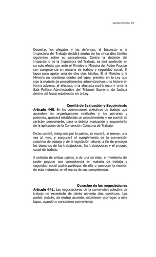 Decreto 8.938 Pág. 179




Opuestas los alegatos y las defensas, el Inspector o la
Inspectora del Trabajo decidirá dentro de los cinco días hábiles
siguientes sobre su procedencia. Contra la decisión del
Inspector o de la Inspectora del Trabajo, se oirá apelación en
un solo efecto por ante el Ministro o Ministra del Poder Popular
con competencia en materia de trabajo y seguridad social. El
lapso para apelar será de diez días hábiles. Si el Ministro o la
Ministra no decidiese dentro del lapso previsto en la Ley que
rige la materia de procedimientos administrativos o lo hiciere en
forma adversa, el afectado o la afectada podrá recurrir ante la
Sala Político Administrativa del Tribunal Supremo de Justicia
dentro del lapso establecido en la Ley.


                        Comité de Evaluación y Seguimiento
Artículo 440. En las convenciones colectivas de trabajo que
acuerden las organizaciones sindicales y los patronos y
patronas, quedará establecido un procedimiento y un comité de
carácter permanente, para la debida evaluación y seguimiento
de la aplicación de la Convención Colectiva de Trabajo.

Dicho comité, integrado por la partes, se reunirá, al menos, una
vez al mes, y asegurará el cumplimiento de la convención
colectiva de trabajo y de la legislación laboral, a fin de proteger
los derechos de los trabajadores, las trabajadoras y el proceso
social de trabajo.

A petición de ambas partes, o de una de ellas, el ministerio del
poder popular con competencia en materia de trabajo y
seguridad social podrá participar de ella o convocar la reunión
de esta instancia, en el marco de sus competencias.



                             Duración de las negociaciones
Artículo 441. Las negociaciones de la convención colectiva de
trabajo no excederán de ciento ochenta días continuos. Las
partes podrán, de mutuo acuerdo, establecer prorrogas a este
lapso, cuando lo consideren conveniente.
 