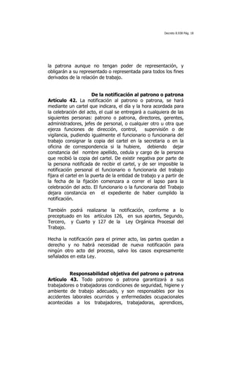 Decreto 8.938 Pág. 18




la patrona aunque no tengan poder de representación, y
obligarán a su representado o representada para todos los fines
derivados de la relación de trabajo.


                       De la notificación al patrono o patrona
Artículo 42. La notificación al patrono o patrona, se hará
mediante un cartel que indicara, el día y la hora acordada para
la celebración del acto, el cual se entregará a cualquiera de las
siguientes personas: patrono o patrona, directores, gerentes,
administradores, jefes de personal, o cualquier otro u otra que
ejerza funciones de dirección, control,          supervisión o de
vigilancia, pudiendo igualmente el funcionario o funcionaria del
trabajo consignar la copia del cartel en la secretaria o en la
oficina de correspondencia si la hubiere, debiendo dejar
constancia del nombre apellido, cedula y cargo de la persona
que recibió la copia del cartel. De existir negativa por parte de
la persona notificada de recibir el cartel, y de ser imposible la
notificación personal el funcionario o funcionaria del trabajo
fijara el cartel en la puerta de la entidad de trabajo y a partir de
la fecha de la fijación comenzara a correr el lapso para la
celebración del acto. El funcionario o la funcionaria del Trabajo
dejara constancia en el expediente de haber cumplido la
notificación.

También podrá realizarse la notificación, conforme a lo
preceptuado en los artículos 126, en sus apartes, Segundo,
Tercero, y Cuarto y 127 de la Ley Orgánica Procesal del
Trabajo.

Hecha la notificación para el primer acto, las partes quedan a
derecho y no habrá necesidad de nueva notificación para
ningún otro acto del proceso, salvo los casos expresamente
señalados en esta Ley.


          Responsabilidad objetiva del patrono o patrona
Artículo 43. Todo patrono o patrona garantizará a sus
trabajadores o trabajadoras condiciones de seguridad, higiene y
ambiente de trabajo adecuado, y son responsables por los
accidentes laborales ocurridos y enfermedades ocupacionales
acontecidas a los trabajadores, trabajadoras, aprendices,
 