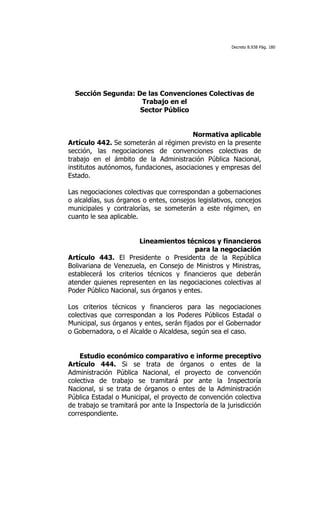 Decreto 8.938 Pág. 180




  Sección Segunda: De las Convenciones Colectivas de
                    Trabajo en el
                    Sector Público


                                         Normativa aplicable
Artículo 442. Se someterán al régimen previsto en la presente
sección, las negociaciones de convenciones colectivas de
trabajo en el ámbito de la Administración Pública Nacional,
institutos autónomos, fundaciones, asociaciones y empresas del
Estado.

Las negociaciones colectivas que correspondan a gobernaciones
o alcaldías, sus órganos o entes, consejos legislativos, concejos
municipales y contralorías, se someterán a este régimen, en
cuanto le sea aplicable.


                        Lineamientos técnicos y financieros
                                         para la negociación
Artículo 443. El Presidente o Presidenta de la República
Bolivariana de Venezuela, en Consejo de Ministros y Ministras,
establecerá los criterios técnicos y financieros que deberán
atender quienes representen en las negociaciones colectivas al
Poder Público Nacional, sus órganos y entes.

Los criterios técnicos y financieros para las negociaciones
colectivas que correspondan a los Poderes Públicos Estadal o
Municipal, sus órganos y entes, serán fijados por el Gobernador
o Gobernadora, o el Alcalde o Alcaldesa, según sea el caso.


    Estudio económico comparativo e informe preceptivo
Artículo 444. Si se trata de órganos o entes de la
Administración Pública Nacional, el proyecto de convención
colectiva de trabajo se tramitará por ante la Inspectoría
Nacional, si se trata de órganos o entes de la Administración
Pública Estadal o Municipal, el proyecto de convención colectiva
de trabajo se tramitará por ante la Inspectoría de la jurisdicción
correspondiente.
 