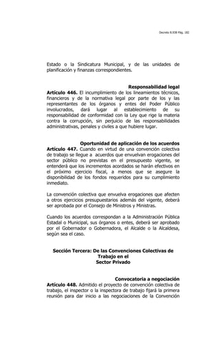 Decreto 8.938 Pág. 182




Estado o la Sindicatura Municipal, y de las unidades de
planificación y finanzas correspondientes.


                                         Responsabilidad legal
Artículo 446. El incumplimiento de los lineamientos técnicos,
financieros y de la normativa legal por parte de los y las
representantes de los órganos y entes del Poder Público
involucrados, dará lugar al establecimiento de su
responsabilidad de conformidad con la Ley que rige la materia
contra la corrupción, sin perjuicio de las responsabilidades
administrativas, penales y civiles a que hubiere lugar.


                 Oportunidad de aplicación de los acuerdos
Artículo 447. Cuando en virtud de una convención colectiva
de trabajo se llegue a acuerdos que envuelvan erogaciones del
sector público no previstas en el presupuesto vigente, se
entenderá que los incrementos acordados se harán efectivos en
el próximo ejercicio fiscal, a menos que se asegure la
disponibilidad de los fondos requeridos para su cumplimiento
inmediato.

La convención colectiva que envuelva erogaciones que afecten
a otros ejercicios presupuestarios además del vigente, deberá
ser aprobada por el Consejo de Ministros y Ministras.

Cuando los acuerdos correspondan a la Administración Pública
Estadal o Municipal, sus órganos o entes, deberá ser aprobado
por el Gobernador o Gobernadora, el Alcalde o la Alcaldesa,
según sea el caso.


   Sección Tercera: De las Convenciones Colectivas de
                      Trabajo en el
                     Sector Privado


                                  Convocatoria a negociación
Artículo 448. Admitido el proyecto de convención colectiva de
trabajo, el inspector o la inspectora de trabajo fijará la primera
reunión para dar inicio a las negociaciones de la Convención
 