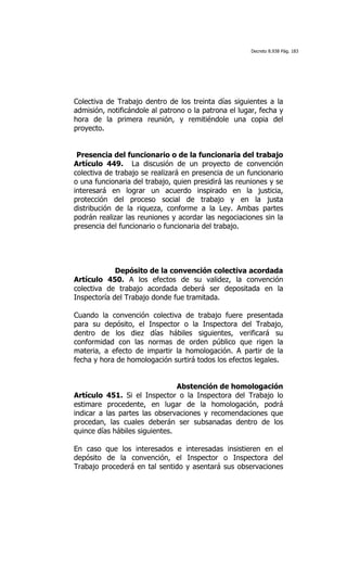 Decreto 8.938 Pág. 183




Colectiva de Trabajo dentro de los treinta días siguientes a la
admisión, notificándole al patrono o la patrona el lugar, fecha y
hora de la primera reunión, y remitiéndole una copia del
proyecto.


 Presencia del funcionario o de la funcionaria del trabajo
Artículo 449. La discusión de un proyecto de convención
colectiva de trabajo se realizará en presencia de un funcionario
o una funcionaria del trabajo, quien presidirá las reuniones y se
interesará en lograr un acuerdo inspirado en la justicia,
protección del proceso social de trabajo y en la justa
distribución de la riqueza, conforme a la Ley. Ambas partes
podrán realizar las reuniones y acordar las negociaciones sin la
presencia del funcionario o funcionaria del trabajo.




             Depósito de la convención colectiva acordada
Artículo 450. A los efectos de su validez, la convención
colectiva de trabajo acordada deberá ser depositada en la
Inspectoría del Trabajo donde fue tramitada.

Cuando la convención colectiva de trabajo fuere presentada
para su depósito, el Inspector o la Inspectora del Trabajo,
dentro de los diez días hábiles siguientes, verificará su
conformidad con las normas de orden público que rigen la
materia, a efecto de impartir la homologación. A partir de la
fecha y hora de homologación surtirá todos los efectos legales.


                                Abstención de homologación
Artículo 451. Si el Inspector o la Inspectora del Trabajo lo
estimare procedente, en lugar de la homologación, podrá
indicar a las partes las observaciones y recomendaciones que
procedan, las cuales deberán ser subsanadas dentro de los
quince días hábiles siguientes.

En caso que los interesados e interesadas insistieren en el
depósito de la convención, el Inspector o Inspectora del
Trabajo procederá en tal sentido y asentará sus observaciones
 
