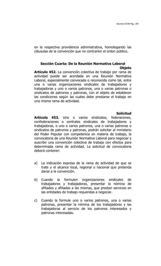 Decreto 8.938 Pág. 184




en la respectiva providencia administrativa, homologando las
cláusulas de la convención que no contraríen el orden público.


     Sección Cuarta: De la Reunión Normativa Laboral
                                                      Objeto
Artículo 452. La convención colectiva de trabajo por rama de
actividad puede ser acordada en una Reunión Normativa
Laboral, especialmente convocada o reconocida como tal, entre
una o varias organizaciones sindicales de trabajadores y
trabajadoras y uno o varios patronos, una o varias patronas o
sindicatos de patronos y patronas, con el objeto de establecer
las condiciones según las cuales debe prestarse el trabajo en
una misma rama de actividad.


                                                       Solicitud
Artículo 453. Uno o varios sindicatos, federaciones,
confederaciones o centrales sindicales de trabajadores y
trabajadoras, o uno o varios patronos, una o varias patronas o
sindicatos de patronos y patronas, podrán solicitar al ministerio
del Poder Popular con competencia en materia de trabajo, la
convocatoria de una Reunión Normativa Laboral para negociar y
suscribir una convención colectiva de trabajo con efectos para
determinada rama de actividad. La solicitud de convocatoria
deberá contener:


a)   La indicación expresa de la rama de actividad de que se
     trate y el alcance local, regional o nacional que pretenda
     darse a la convención.

b)   Cuando la formulen organizaciones sindicales de
     trabajadores y trabajadoras, presentar la nómina de
     afiliados y afiliadas a las mismas, que prestan servicios en
     las entidades de trabajo requeridas a negociar.

c)   Cuando la formule uno o varios patronos, una o varias
     patronas, presentar la nómina de los trabajadores y las
     trabajadoras al servicio de los patronos interesados y
     patronas interesadas.
 