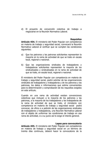 Decreto 8.938 Pág. 185




d)   El proyecto de convención colectiva de            trabajo      a
     negociarse en la Reunión Normativa Laboral.


                                                   Requisitos
Artículo 454. El ministerio del Poder Popular con competencia
en materia de trabajo y seguridad social, convocará la Reunión
Normativa Laboral al verificar que se cumplen las condiciones
siguientes:

a)   Que los patronos y las patronas solicitantes representen la
     mayoría en la rama de actividad de que se trate en escala
     local, regional o nacional.

b)   Que las organizaciones sindicales de trabajadores y
     trabajadoras solicitantes representen la mayoría de los
     sindicalizados y sindicalizadas en la rama de actividad de
     que se trate, en escala local, regional o nacional.

El ministerio del Poder Popular con competencia en materia de
trabajo y seguridad social, podrá solicitar de las organizaciones
sindicales de trabajadores y trabajadoras y de los patronos y las
patronas, los datos e informaciones que estime convenientes
para la determinación y comprobación de los requisitos exigidos
en este artículo.

Cuando en una rama de actividad existan convenciones
colectivas que incluyan a la mayoría de los patronos y las
patronas, a la mayoría de los trabajadores y las trabajadoras de
la rama de actividad de que se trate, el ministerio con
competencia en materia de trabajo y seguridad social podrá
convocar, de oficio o a petición de las organizaciones sindicales
de trabajadores y trabajadoras, una Reunión Normativa Laboral
con el objeto de uniformar las condiciones de trabajo en esa
rama de actividad, si a su juicio así lo exige el interés general.


                                   Lapso para convocatoria
Artículo 455. El ministerio del Poder Popular con competencia
en materia de trabajo y seguridad social en un término de
treinta días continuos, deberá hacer la convocatoria de la
 