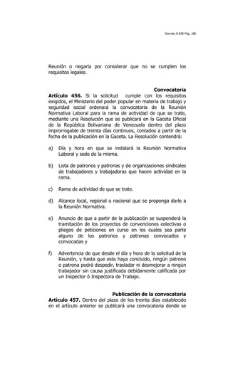 Decreto 8.938 Pág. 186




Reunión o negarla por considerar que no se cumplen los
requisitos legales.


                                                  Convocatoria
Artículo 456. Si la solicitud        cumple con los requisitos
exigidos, el Ministerio del poder popular en materia de trabajo y
seguridad social ordenará la convocatoria de la Reunión
Normativa Laboral para la rama de actividad de que se trate,
mediante una Resolución que se publicará en la Gaceta Oficial
de la República Bolivariana de Venezuela dentro del plazo
improrrogable de treinta días continuos, contados a partir de la
fecha de la publicación en la Gaceta. La Resolución contendrá:

a)   Día y hora en que se instalará la Reunión Normativa
     Laboral y sede de la misma.

b)   Lista de patronos y patronas y de organizaciones sindicales
     de trabajadores y trabajadoras que hacen actividad en la
     rama.

c)   Rama de actividad de que se trate.

d)   Alcance local, regional o nacional que se proponga darle a
     la Reunión Normativa.

e)   Anuncio de que a partir de la publicación se suspenderá la
     tramitación de los proyectos de convenciones colectivas o
     pliegos de peticiones en curso en los cuales sea parte
     alguno de los patronos y patronas convocados y
     convocadas y

f)   Advertencia de que desde el día y hora de la solicitud de la
     Reunión, y hasta que esta haya concluido, ningún patrono
     o patrona podrá despedir, trasladar ni desmejorar a ningún
     trabajador sin causa justificada debidamente calificada por
     un Inspector ó Inspectora de Trabajo.


                              Publicación de la convocatoria
Artículo 457. Dentro del plazo de los treinta días establecido
en el artículo anterior se publicará una convocatoria donde se
 