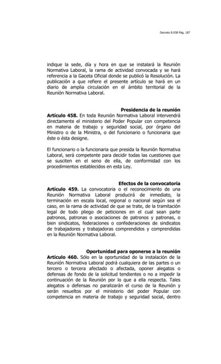 Decreto 8.938 Pág. 187




indique la sede, día y hora en que se instalará la Reunión
Normativa Laboral, la rama de actividad convocada y se hará
referencia a la Gaceta Oficial donde se publicó la Resolución. La
publicación a que refiere el presente artículo se hará en un
diario de amplia circulación en el ámbito territorial de la
Reunión Normativa Laboral.


                                   Presidencia de la reunión
Artículo 458. En toda Reunión Normativa Laboral intervendrá
directamente el ministerio del Poder Popular con competencia
en materia de trabajo y seguridad social, por órgano del
Ministro o de la Ministra, o del funcionario o funcionaria que
éste o ésta designe.

El funcionario o la funcionaria que presida la Reunión Normativa
Laboral, será competente para decidir todas las cuestiones que
se susciten en el seno de ella, de conformidad con los
procedimientos establecidos en esta Ley.


                                  Efectos de la convocatoria
Artículo 459. La convocatoria o el reconocimiento de una
Reunión Normativa Laboral producirá de inmediato, la
terminación en escala local, regional o nacional según sea el
caso, en la rama de actividad de que se trate, de la tramitación
legal de todo pliego de peticiones en el cual sean parte
patronos, patronas o asociaciones de patronos y patronas, o
bien sindicatos, federaciones o confederaciones de sindicatos
de trabajadores y trabajadoras comprendidos y comprendidas
en la Reunión Normativa Laboral.


                  Oportunidad para oponerse a la reunión
Artículo 460. Sólo en la oportunidad de la instalación de la
Reunión Normativa Laboral podrá cualquiera de las partes o un
tercero o tercera afectado o afectada, oponer alegatos o
defensas de fondo de la solicitud tendientes o no a impedir la
continuación de la Reunión por lo que a ella respecta. Tales
alegatos o defensas no paralizarán el curso de la Reunión y
serán resueltos por el ministerio del poder Popular con
competencia en materia de trabajo y seguridad social, dentro
 