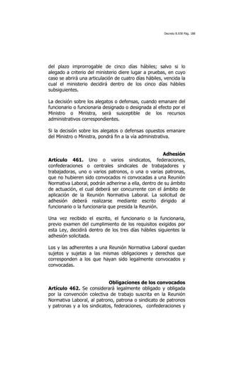 Decreto 8.938 Pág. 188




del plazo improrrogable de cinco días hábiles; salvo si lo
alegado a criterio del ministerio diere lugar a pruebas, en cuyo
caso se abrirá una articulación de cuatro días hábiles, vencida la
cual el ministerio decidirá dentro de los cinco días hábiles
subsiguientes.

La decisión sobre los alegatos o defensas, cuando emanare del
funcionario o funcionaria designado o designada al efecto por el
Ministro o Ministra, será susceptible de los recursos
administrativos correspondientes.

Si la decisión sobre los alegatos o defensas opuestos emanare
del Ministro o Ministra, pondrá fin a la vía administrativa.


                                                     Adhesión
Artículo 461. Uno o varios sindicatos, federaciones,
confederaciones o centrales sindicales de trabajadores y
trabajadoras, uno o varios patronos, o una o varias patronas,
que no hubieren sido convocados ni convocadas a una Reunión
Normativa Laboral, podrán adherirse a ella, dentro de su ámbito
de actuación, el cual deberá ser concurrente con el ámbito de
aplicación de la Reunión Normativa Laboral. La solicitud de
adhesión deberá realizarse mediante escrito dirigido al
funcionario o la funcionaria que presida la Reunión.

Una vez recibido el escrito, el funcionario o la funcionaria,
previo examen del cumplimiento de los requisitos exigidos por
esta Ley, decidirá dentro de los tres días hábiles siguientes la
adhesión solicitada.

Los y las adherentes a una Reunión Normativa Laboral quedan
sujetos y sujetas a las mismas obligaciones y derechos que
corresponden a los que hayan sido legalmente convocados y
convocadas.


                            Obligaciones de los convocados
Artículo 462. Se considerará legalmente obligado y obligada
por la convención colectiva de trabajo suscrita en la Reunión
Normativa Laboral, al patrono, patrona o sindicato de patronos
y patronas y a los sindicatos, federaciones, confederaciones y
 