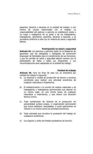 Decreto 8.938 Pág. 19




pasantes, becarios y becarias en la entidad de trabajo, o con
motivo de causas relacionadas con el trabajo. La
responsabilidad del patrono o patrona se establecerá exista o
no culpa o negligencia de su parte o de los trabajadores,
trabajadoras, aprendices, pasantes, becarios o becarias, y se
procederá conforme a esta Ley en materia de salud y seguridad
laboral.


                         Participación en salud y seguridad
Artículo 44. Los patronos o patronas están en la obligación de
garantizar que los delegados y delegadas de prevención
dispongan de facilidades para el cumplimiento de sus funciones,
y que los comités de salud y seguridad laboral cuenten con la
participación de todos y todas sus integrantes, y sus
recomendaciones sean adoptadas en la entidad de trabajo.


                                         Entidad de trabajo
Artículo 45. Para los fines de esta Ley se entenderá por
entidad de trabajo lo siguiente:
a) La empresa o unidad de producción de bienes o servicios
     constituida para realizar una actividad económica de
     cualquier naturaleza o importancia.

b)   El establecimiento o la reunión de medios materiales y de
     trabajadores y trabajadoras permanentes que laboran en
     un mismo lugar, en una misma tarea, de cualquier
     naturaleza o importancia, y que tienen una dirección
     técnica común.

c)   Toda combinación de factores de la producción sin
     personalidad jurídica propia, ni organización permanente
     que busca satisfacer necesidades y cuyas operaciones se
     refieren a un mismo centro de actividad económica.

d)   Toda actividad que envuelva la prestación del trabajo en
     cualquiera condiciones.

e)   Los órganos y entes del Estado prestadores de servicio.
 