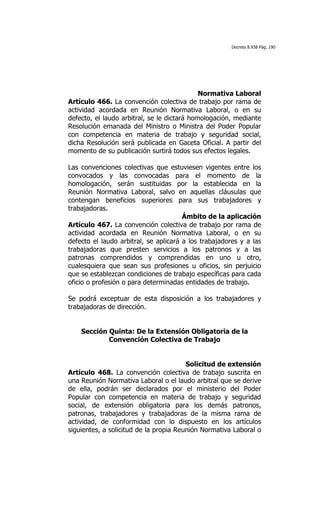 Decreto 8.938 Pág. 190




                                             Normativa Laboral
Artículo 466. La convención colectiva de trabajo por rama de
actividad acordada en Reunión Normativa Laboral, o en su
defecto, el laudo arbitral, se le dictará homologación, mediante
Resolución emanada del Ministro o Ministra del Poder Popular
con competencia en materia de trabajo y seguridad social,
dicha Resolución será publicada en Gaceta Oficial. A partir del
momento de su publicación surtirá todos sus efectos legales.

Las convenciones colectivas que estuviesen vigentes entre los
convocados y las convocadas para el momento de la
homologación, serán sustituidas por la establecida en la
Reunión Normativa Laboral, salvo en aquellas cláusulas que
contengan beneficios superiores para sus trabajadores y
trabajadoras.
                                       Ámbito de la aplicación
Artículo 467. La convención colectiva de trabajo por rama de
actividad acordada en Reunión Normativa Laboral, o en su
defecto el laudo arbitral, se aplicará a los trabajadores y a las
trabajadoras que presten servicios a los patronos y a las
patronas comprendidos y comprendidas en uno u otro,
cualesquiera que sean sus profesiones u oficios, sin perjuicio
que se establezcan condiciones de trabajo específicas para cada
oficio o profesión o para determinadas entidades de trabajo.

Se podrá exceptuar de esta disposición a los trabajadores y
trabajadoras de dirección.


    Sección Quinta: De la Extensión Obligatoria de la
            Convención Colectiva de Trabajo


                                        Solicitud de extensión
Artículo 468. La convención colectiva de trabajo suscrita en
una Reunión Normativa Laboral o el laudo arbitral que se derive
de ella, podrán ser declarados por el ministerio del Poder
Popular con competencia en materia de trabajo y seguridad
social, de extensión obligatoria para los demás patronos,
patronas, trabajadores y trabajadoras de la misma rama de
actividad, de conformidad con lo dispuesto en los artículos
siguientes, a solicitud de la propia Reunión Normativa Laboral o
 