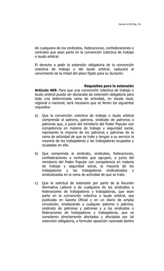 Decreto 8.938 Pág. 191




de cualquiera de los sindicatos, federaciones, confederaciones o
centrales que sean parte en la convención colectiva de trabajo
o laudo arbitral.

El derecho a pedir la extensión obligatoria de la convención
colectiva de trabajo o del laudo arbitral, caducará al
vencimiento de la mitad del plazo fijado para su duración.


                                Requisitos para la extensión
Artículo 469. Para que una convención colectiva de trabajo o
laudo arbitral pueda ser declarado de extensión obligatoria para
toda una determinada rama de actividad, en escala local,
regional o nacional, será necesario que se llenen los siguientes
requisitos:

a)   Que la convención colectiva de trabajo o laudo arbitral
     comprenda al patrono, patrona, sindicato de patronos o
     patronas que, a juicio del ministerio del Poder Popular con
     competencia en materia de trabajo y seguridad social,
     represente la mayoría de los patronos y patronas de la
     rama de actividad de que se trate y tengan a su servicio la
     mayoría de los trabajadores y las trabajadoras ocupados y
     ocupadas en ella.

b)   Que comprenda al sindicato, sindicatos, federaciones,
     confederaciones o centrales que agrupen, a juicio del
     ministerio del Poder Popular con competencia en materia
     de trabajo y seguridad social, la mayoría de los
     trabajadores y las trabajadoras sindicalizados y
     sindicalizadas en la rama de actividad de que se trate.

c)   Que la solicitud de extensión por parte de la Reunión
     Normativa Laboral o de cualquiera de los sindicatos o
     federaciones de trabajadores y trabajadoras, que sean
     parte en la convención colectiva o laudo arbitral, sea
     publicada en Gaceta Oficial y en un diario de amplia
     circulación, emplazando a cualquier patrono o patrona,
     sindicato de patronos y patronas y a los sindicatos o
     federaciones de trabajadores y trabajadoras, que se
     consideren directamente afectados y afectadas por tal
     extensión obligatoria, a formular oposición razonada dentro
 
