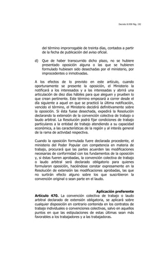 Decreto 8.938 Pág. 192




     del término improrrogable de treinta días, contados a partir
     de la fecha de publicación del aviso oficial.

d)   Que de haber transcurrido dicho plazo, no se hubiere
     presentado oposición alguna o las que se hubieren
     formulado hubiesen sido desechadas por el ministerio, por
     improcedentes o inmotivadas.

A los efectos de lo previsto en este artículo, cuando
oportunamente se presente la oposición, el Ministerio la
notificará a los interesados y a las interesadas y abrirá una
articulación de diez días hábiles para que aleguen y prueben lo
que crean pertinente. Este término empezará a correr desde el
día siguiente a aquel en que se practicó la última notificación,
vencido el término, el Ministerio decidirá definitivamente sobre
la oposición. Si ésta fuese desechada, expedirá la Resolución
declarando la extensión de la convención colectiva de trabajo o
laudo arbitral. La Resolución podrá fijar condiciones de trabajo
particulares a la entidad de trabajo atendiendo a su capacidad
económica, a las características de la región y al interés general
de la rama de actividad respectiva.

Cuando la oposición formulada fuere declarada procedente, el
ministerio del Poder Popular con competencia en materia de
trabajo, procurará que las partes acuerden las modificaciones
necesarias de conformidad con los fundamentos de la oposición
y, si éstas fueren aprobadas, la convención colectiva de trabajo
o laudo arbitral será declarado obligatorio para quienes
formularon oposición, haciéndose constar expresamente en la
Resolución de extensión las modificaciones aprobadas, las que
no surtirán efecto alguno sobre los que suscribieron la
convención original o sean parte en el laudo.


                                         Aplicación preferente
Artículo 470. La convención colectiva de trabajo o laudo
arbitral declarado de extensión obligatoria, se aplicará sobre
cualquier disposición en contrario contenida en los contratos de
trabajo individuales o convenciones colectivas, salvo en aquellos
puntos en que las estipulaciones de estas últimas sean más
favorables a los trabajadores y a las trabajadoras.
 