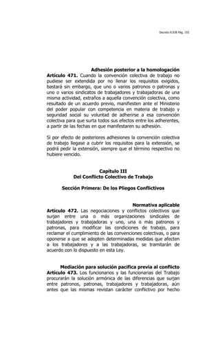 Decreto 8.938 Pág. 193




                       Adhesión posterior a la homologación
Artículo 471. Cuando la convención colectiva de trabajo no
pudiese ser extendida por no llenar los requisitos exigidos,
bastará sin embargo, que uno o varios patronos o patronas y
uno o varios sindicatos de trabajadores y trabajadoras de una
misma actividad, extraños a aquella convención colectiva, como
resultado de un acuerdo previo, manifiesten ante el Ministerio
del poder popular con competencia en materia de trabajo y
seguridad social su voluntad de adherirse a esa convención
colectiva para que surta todos sus efectos entre los adherentes,
a partir de las fechas en que manifestaren su adhesión.

Si por efecto de posteriores adhesiones la convención colectiva
de trabajo llegase a cubrir los requisitos para la extensión, se
podrá pedir la extensión, siempre que el término respectivo no
hubiere vencido.


                       Capítulo III
            Del Conflicto Colectivo de Trabajo

       Sección Primera: De los Pliegos Conflictivos


                                        Normativa aplicable
Artículo 472. Las negociaciones y conflictos colectivos que
surjan entre una o más organizaciones sindicales de
trabajadores y trabajadoras y uno, una o más patronos y
patronas, para modificar las condiciones de trabajo, para
reclamar el cumplimiento de las convenciones colectivas, o para
oponerse a que se adopten determinadas medidas que afecten
a los trabajadores y a las trabajadoras, se tramitarán de
acuerdo con lo dispuesto en esta Ley.


      Mediación para solución pacifica previa al conflicto
Artículo 473. Los funcionarios y las funcionarias del Trabajo
procurarán la solución armónica de las diferencias que surjan
entre patronos, patronas, trabajadores y trabajadoras, aún
antes que las mismas revistan carácter conflictivo por hecho
 