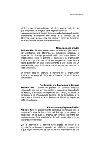 Decreto 8.938 Pág. 194




público o por la presentación del pliego correspondiente, sin
que ello pueda ser alegado para negar su admisión.
Las organizaciones sindicales llevaran a cabo los procedimientos
previamente establecidos con miras a la solución de las
diferencias que surjan entre las partes, y deberán cumplirlos
antes de la iniciación del proceso conflictivo.


                                      Negociaciones previas
Artículo 474. Al tener conocimiento de que está planteada o
por plantearse una diferencia de naturaleza colectiva, el
Inspector del Trabajo procurará abrir una etapa breve de
negociaciones entre el patrono o patronos y la organización
sindical u organizaciones sindicales respectivas respectivos y
podrá participar en ellas personalmente o por medio de un
representante, para interesarse en armonizar sus puntos de
vista e intereses.

En ningún caso se coartará el derecho de la organización
sindical a presentar el pliego de peticiones cuando lo juzgue
conveniente.


                     Notificación a la Procuraduría General
Artículo 475. Cuando se plantee un conflicto colectivo
relacionado con un servicio público u organismo dependiente
del Estado, el Inspector o Inspectora del Trabajo, notificará de
inmediato a la Procuraduría General de la República, a la
Procuraduría Estadal o a la Sindicatura Municipal, según se
trate en cada caso.


                           Causas de un pliego conflictivo
Artículo 476. El procedimiento conflictivo comenzará con la
presentación ante la Inspectoría del Trabajo de un pliego de
peticiones, en el cual la organización sindical expondrá sus
planteamientos. Para su admisión, deberá cumplir alguna de las
siguientes condiciones:

Que el patrono o la patrona haya dejado de asistir a la
negociación de la convención colectiva debidamente convocada
o que hayan culminado los lapsos para la negociación de una
 