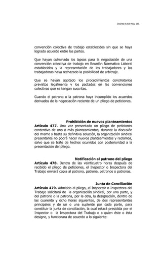 Decreto 8.938 Pág. 195




convención colectiva de trabajo establecidos sin que se haya
logrado acuerdo entre las partes.

Que hayan culminado los lapsos para la negociación de una
convención colectiva de trabajo en Reunión Normativa Laboral
establecidos y la representación de los trabajadores y las
trabajadoras haya rechazado la posibilidad de arbitraje.

Que se hayan agotado los procedimientos conciliatorios
previstos legalmente y los pactados en las convenciones
colectivas que se tengan suscritas.

Cuando el patrono o la patrona haya incumplido los acuerdos
derivados de la negociación reciente de un pliego de peticiones.




                     Prohibición de nuevos planteamientos
Artículo 477. Una vez presentado un pliego de peticiones
contentivo de uno o más planteamientos, durante la discusión
del mismo y hasta su definitiva solución, la organización sindical
presentante no podrá hacer nuevos planteamientos y reclamos,
salvo que se trate de hechos ocurridos con posterioridad a la
presentación del pliego.


                           Notificación al patrono del pliego
Artículo 478. Dentro de las veinticuatro horas después de
recibido el pliego de peticiones, el Inspector o Inspectora del
Trabajo enviará copia al patrono, patrona, patronos o patronas.


                                           Junta de Conciliación
Artículo 479. Admitido el pliego, el Inspector o Inspectora del
Trabajo solicitará de la organización sindical, por una parte, y
del patrono o la patrona, por la otra, la designación, dentro de
las cuarenta y ocho horas siguientes, de dos representantes
principales y de un o una suplente por cada parte, para
constituir la junta de conciliación, la cual estará presidida por el
Inspector o la Inspectora del Trabajo o a quien éste o ésta
designe, y funcionara de acuerdo a lo siguiente:
 