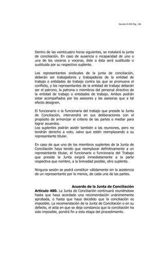 Decreto 8.938 Pág. 196




Dentro de las veinticuatro horas siguientes, se instalará la junta
de conciliación. En caso de ausencia o incapacidad de uno o
una de los voceros y voceras, éste o ésta será sustituido o
sustituida por su respectivo suplente.

Los representantes sindicales de la junta de conciliación,
deberán ser trabajadores y trabajadoras de la entidad de
trabajo o entidades de trabajo contra las que se promueva el
conflicto, y los representantes de la entidad de trabajo deberán
ser el patrono, la patrona o miembros del personal directivo de
la entidad de trabajo o entidades de trabajo. Ambos podrán
estar acompañados por los asesores y las asesoras que a tal
efecto designen.

El funcionario o la funcionaria del trabajo que preside la Junta
de Conciliación, intervendrá en sus deliberaciones con el
propósito de armonizar el criterio de las partes o mediar para
lograr acuerdos.
Los suplentes podrán asistir también a las reuniones, pero no
tendrán derecho a voto, salvo que estén reemplazando a su
representante titular.

En caso de que uno de los miembros suplentes de la Junta de
Conciliación haya tenido que reemplazar definitivamente a un
representante titular, el funcionario o funcionaria del Trabajo
que presida la Junta exigirá inmediatamente a la parte
respectiva que nombre, a la brevedad posible, otro suplente.

Ninguna sesión se podrá constituir válidamente sin la asistencia
de un representante por lo menos, de cada una de las partes.


                        Acuerdo de la Junta de Conciliación
Artículo 480. La Junta de Conciliación continuará reuniéndose
hasta que haya acordado una recomendación unánimemente
aprobada, o hasta que haya decidido que la conciliación es
imposible. La recomendación de la Junta de Conciliación o en su
defecto, el acta en que se deja constancia que la conciliación ha
sido imposible, pondrá fin a esta etapa del procedimiento.
 