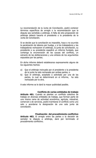 Decreto 8.938 Pág. 197




La recomendación de la Junta de Conciliación, podrá contener
términos específicos de arreglo o la recomendación que la
disputa sea sometida a arbitraje. A falta de otra proposición de
arbitraje deberá hacerla el presidente o la presidenta de la
Junta de Conciliación.

Si se decide que la conciliación es imposible, haya o no ocurrido
la paralización de labores por huelga, y si los trabajadores y las
trabajadoras rechazaren el arbitraje, la junta de conciliación, su
presidente o su presidenta expedirá un informe fundado, que
contenga la enumeración de las causas del conflicto, un
extracto de las deliberaciones y una síntesis de los argumentos
expuestos por las partes.

En dicho informe deberá establecerse expresamente alguno de
los siguientes hechos:

a)   Que el arbitraje insinuado por el presidente o la presidenta
     de la junta ha sido rechazado por ambas partes; o
b)   Que el arbitraje, aceptado o solicitado por una de las
     partes, la cual se determinará en el informe, ha sido
     rechazado por la otra.

A este informe se le dará la mayor publicidad posible.


                   Conflicto de varias entidades de trabajo
Artículo 481. Cuando se plantee un conflicto colectivo de
trabajo en diversas entidades de trabajo, que forman parte de
una misma rama de actividad económica, agrícola, industrial,
comercial o de servicios, podrá tramitarse el conflicto como uno
solo y acordarse la designación de una sola junta de
conciliación.


               Finalización del procedimiento conflictivo
Artículo 482. El arreglo entre las partes o la decisión de
someter la disputa a arbitraje, dará por terminado el
procedimiento conflictivo.
 