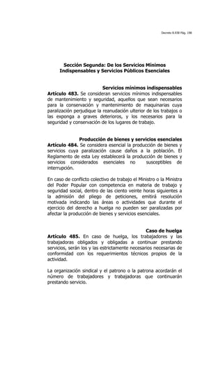 Decreto 8.938 Pág. 198




        Sección Segunda: De los Servicios Mínimos
      Indispensables y Servicios Públicos Esenciales


                           Servicios mínimos indispensables
Artículo 483. Se consideran servicios mínimos indispensables
de mantenimiento y seguridad, aquellos que sean necesarios
para la conservación y mantenimiento de maquinarias cuya
paralización perjudique la reanudación ulterior de los trabajos o
las exponga a graves deterioros, y los necesarios para la
seguridad y conservación de los lugares de trabajo.


              Producción de bienes y servicios esenciales
Artículo 484. Se considera esencial la producción de bienes y
servicios cuya paralización cause daños a la población. El
Reglamento de esta Ley establecerá la producción de bienes y
servicios considerados esenciales no         susceptibles de
interrupción.

En caso de conflicto colectivo de trabajo el Ministro o la Ministra
del Poder Popular con competencia en materia de trabajo y
seguridad social, dentro de las ciento veinte horas siguientes a
la admisión del pliego de peticiones, emitirá resolución
motivada indicando las áreas o actividades que durante el
ejercicio del derecho a huelga no pueden ser paralizadas por
afectar la producción de bienes y servicios esenciales.


                                                   Caso de huelga
Artículo 485. En caso de huelga,            los trabajadores y las
trabajadoras obligados y obligadas         a continuar prestando
servicios, serán los y las estrictamente   necesarios necesarias de
conformidad con los requerimientos         técnicos propios de la
actividad.

La organización sindical y el patrono o la patrona acordarán el
número de trabajadores y trabajadoras que continuarán
prestando servicio.
 