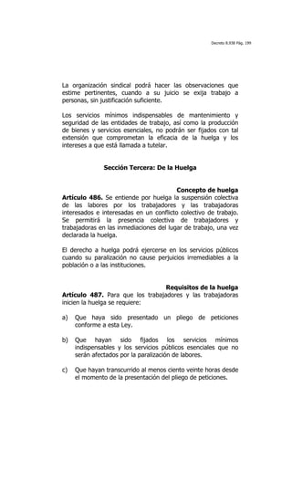 Decreto 8.938 Pág. 199




La organización sindical podrá hacer las observaciones que
estime pertinentes, cuando a su juicio se exija trabajo a
personas, sin justificación suficiente.

Los servicios mínimos indispensables de mantenimiento y
seguridad de las entidades de trabajo, así como la producción
de bienes y servicios esenciales, no podrán ser fijados con tal
extensión que comprometan la eficacia de la huelga y los
intereses a que está llamada a tutelar.


               Sección Tercera: De la Huelga


                                         Concepto de huelga
Artículo 486. Se entiende por huelga la suspensión colectiva
de las labores por los trabajadores y las trabajadoras
interesados e interesadas en un conflicto colectivo de trabajo.
Se permitirá la presencia colectiva de trabajadores y
trabajadoras en las inmediaciones del lugar de trabajo, una vez
declarada la huelga.

El derecho a huelga podrá ejercerse en los servicios públicos
cuando su paralización no cause perjuicios irremediables a la
población o a las instituciones.


                                  Requisitos de la huelga
Artículo 487. Para que los trabajadores y las trabajadoras
inicien la huelga se requiere:

a)   Que haya sido presentado un pliego de peticiones
     conforme a esta Ley.

b)   Que hayan sido fijados los servicios mínimos
     indispensables y los servicios públicos esenciales que no
     serán afectados por la paralización de labores.

c)   Que hayan transcurrido al menos ciento veinte horas desde
     el momento de la presentación del pliego de peticiones.
 