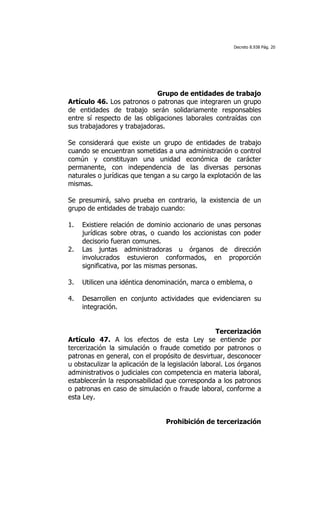 Decreto 8.938 Pág. 20




                             Grupo de entidades de trabajo
Artículo 46. Los patronos o patronas que integraren un grupo
de entidades de trabajo serán solidariamente responsables
entre sí respecto de las obligaciones laborales contraídas con
sus trabajadores y trabajadoras.

Se considerará que existe un grupo de entidades de trabajo
cuando se encuentran sometidas a una administración o control
común y constituyan una unidad económica de carácter
permanente, con independencia de las diversas personas
naturales o jurídicas que tengan a su cargo la explotación de las
mismas.

Se presumirá, salvo prueba en contrario, la existencia de un
grupo de entidades de trabajo cuando:

1.   Existiere relación de dominio accionario de unas personas
     jurídicas sobre otras, o cuando los accionistas con poder
     decisorio fueran comunes.
2.   Las juntas administradoras u órganos de dirección
     involucrados estuvieron conformados, en proporción
     significativa, por las mismas personas.

3.   Utilicen una idéntica denominación, marca o emblema, o

4.   Desarrollen en conjunto actividades que evidenciaren su
     integración.


                                                    Tercerización
Artículo 47. A los efectos de esta Ley se entiende por
tercerización la simulación o fraude cometido por patronos o
patronas en general, con el propósito de desvirtuar, desconocer
u obstaculizar la aplicación de la legislación laboral. Los órganos
administrativos o judiciales con competencia en materia laboral,
establecerán la responsabilidad que corresponda a los patronos
o patronas en caso de simulación o fraude laboral, conforme a
esta Ley.


                                 Prohibición de tercerización
 