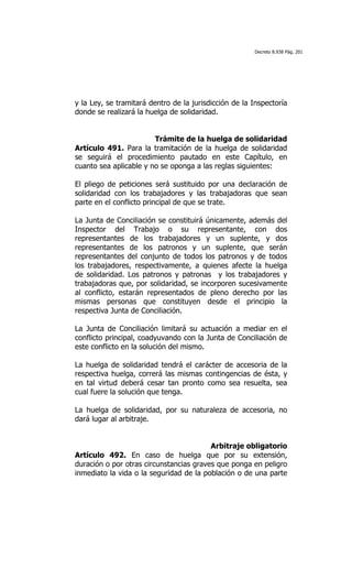 Decreto 8.938 Pág. 201




y la Ley, se tramitará dentro de la jurisdicción de la Inspectoría
donde se realizará la huelga de solidaridad.


                        Trámite de la huelga de solidaridad
Artículo 491. Para la tramitación de la huelga de solidaridad
se seguirá el procedimiento pautado en este Capítulo, en
cuanto sea aplicable y no se oponga a las reglas siguientes:

El pliego de peticiones será sustituido por una declaración de
solidaridad con los trabajadores y las trabajadoras que sean
parte en el conflicto principal de que se trate.

La Junta de Conciliación se constituirá únicamente, además del
Inspector del Trabajo o su representante, con dos
representantes de los trabajadores y un suplente, y dos
representantes de los patronos y un suplente, que serán
representantes del conjunto de todos los patronos y de todos
los trabajadores, respectivamente, a quienes afecte la huelga
de solidaridad. Los patronos y patronas y los trabajadores y
trabajadoras que, por solidaridad, se incorporen sucesivamente
al conflicto, estarán representados de pleno derecho por las
mismas personas que constituyen desde el principio la
respectiva Junta de Conciliación.

La Junta de Conciliación limitará su actuación a mediar en el
conflicto principal, coadyuvando con la Junta de Conciliación de
este conflicto en la solución del mismo.

La huelga de solidaridad tendrá el carácter de accesoria de la
respectiva huelga, correrá las mismas contingencias de ésta, y
en tal virtud deberá cesar tan pronto como sea resuelta, sea
cual fuere la solución que tenga.

La huelga de solidaridad, por su naturaleza de accesoria, no
dará lugar al arbitraje.


                                         Arbitraje obligatorio
Artículo 492. En caso de huelga que por su extensión,
duración o por otras circunstancias graves que ponga en peligro
inmediato la vida o la seguridad de la población o de una parte
 