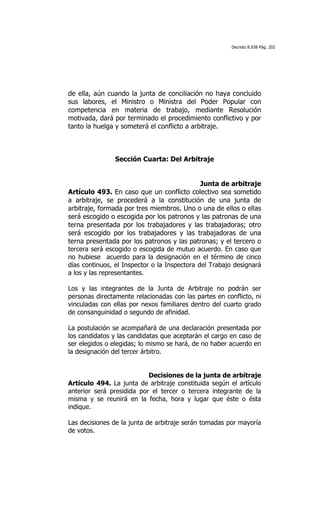 Decreto 8.938 Pág. 202




de ella, aún cuando la junta de conciliación no haya concluido
sus labores, el Ministro o Ministra del Poder Popular con
competencia en materia de trabajo, mediante Resolución
motivada, dará por terminado el procedimiento conflictivo y por
tanto la huelga y someterá el conflicto a arbitraje.



                Sección Cuarta: Del Arbitraje


                                              Junta de arbitraje
Artículo 493. En caso que un conflicto colectivo sea sometido
a arbitraje, se procederá a la constitución de una junta de
arbitraje, formada por tres miembros. Uno o una de ellos o ellas
será escogido o escogida por los patronos y las patronas de una
terna presentada por los trabajadores y las trabajadoras; otro
será escogido por los trabajadores y las trabajadoras de una
terna presentada por los patronos y las patronas; y el tercero o
tercera será escogido o escogida de mutuo acuerdo. En caso que
no hubiese acuerdo para la designación en el término de cinco
días continuos, el Inspector o la Inspectora del Trabajo designará
a los y las representantes.

Los y las integrantes de la Junta de Arbitraje no podrán ser
personas directamente relacionadas con las partes en conflicto, ni
vinculadas con ellas por nexos familiares dentro del cuarto grado
de consanguinidad o segundo de afinidad.

La postulación se acompañará de una declaración presentada por
los candidatos y las candidatas que aceptarán el cargo en caso de
ser elegidos o elegidas; lo mismo se hará, de no haber acuerdo en
la designación del tercer árbitro.


                           Decisiones de la junta de arbitraje
Artículo 494. La junta de arbitraje constituida según el artículo
anterior será presidida por el tercer o tercera integrante de la
misma y se reunirá en la fecha, hora y lugar que éste o ésta
indique.

Las decisiones de la junta de arbitraje serán tomadas por mayoría
de votos.
 