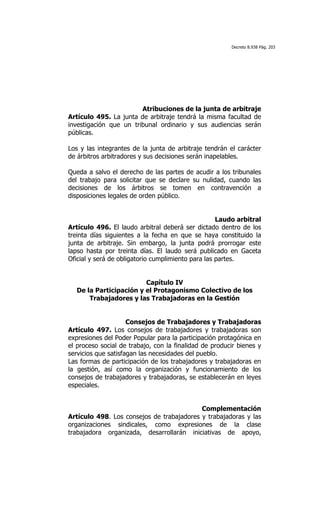 Decreto 8.938 Pág. 203




                        Atribuciones de la junta de arbitraje
Artículo 495. La junta de arbitraje tendrá la misma facultad de
investigación que un tribunal ordinario y sus audiencias serán
públicas.

Los y las integrantes de la junta de arbitraje tendrán el carácter
de árbitros arbitradores y sus decisiones serán inapelables.

Queda a salvo el derecho de las partes de acudir a los tribunales
del trabajo para solicitar que se declare su nulidad, cuando las
decisiones de los árbitros se tomen en contravención a
disposiciones legales de orden público.


                                                    Laudo arbitral
Artículo 496. El laudo arbitral deberá ser dictado dentro de los
treinta días siguientes a la fecha en que se haya constituido la
junta de arbitraje. Sin embargo, la junta podrá prorrogar este
lapso hasta por treinta días. El laudo será publicado en Gaceta
Oficial y será de obligatorio cumplimiento para las partes.


                        Capítulo IV
  De la Participación y el Protagonismo Colectivo de los
      Trabajadores y las Trabajadoras en la Gestión


                     Consejos de Trabajadores y Trabajadoras
Artículo 497. Los consejos de trabajadores y trabajadoras son
expresiones del Poder Popular para la participación protagónica en
el proceso social de trabajo, con la finalidad de producir bienes y
servicios que satisfagan las necesidades del pueblo.
Las formas de participación de los trabajadores y trabajadoras en
la gestión, así como la organización y funcionamiento de los
consejos de trabajadores y trabajadoras, se establecerán en leyes
especiales.


                                           Complementación
Artículo 498. Los consejos de trabajadores y trabajadoras y las
organizaciones sindicales, como expresiones de la clase
trabajadora organizada, desarrollarán iniciativas de apoyo,
 