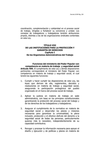 Decreto 8.938 Pág. 204




coordinación, complementación y solidaridad en el proceso social
de trabajo, dirigidas a fortalecer su conciencia y unidad. Los
consejos de trabajadores y trabajadoras tendrán atribuciones
propias, distintas a las de las organizaciones sindicales contenidas
en esta Ley.


                        TÍTULO VIII
       DE LAS INSTITUCIONES PARA LA PROTECCIÓN Y
                  GARANTÍA DE DERECHOS
                         Capítulo I
        De los Organismos Administrativos del Trabajo

	
  

              Funciones del ministerio del Poder Popular con
      competencia en materia de trabajo y seguridad social
Artículo 499. El cumplimiento de esta Ley y demás disposiciones
pertinentes corresponderá al ministerio del Poder Popular con
competencia en materia de trabajo y seguridad social, el cual
tendrá las siguientes funciones:

1.     Cumplir y hacer cumplir las disposiciones de esta Ley, las
       leyes que derivan de ella, reglamentos, decretos y
       resoluciones en materia de trabajo y seguridad social,
       asegurando la participación protagónica del pueblo
       organizado en el marco del proceso social de trabajo.

2.     Aplicar la justicia en materia de trabajo en sede
       administrativa, con base en los principios constitucionales
       garantizando la protección del proceso social del trabajo y
       de los derechos de los trabajadores y trabajadoras.

3.     Asegurar el cumplimiento de la normativa en materia de
       seguridad social y desarrollar los planes y misiones
       necesarias para garantizar la universalidad, la plena
       inclusión, protección y el efectivo disfrute del derecho a la
       seguridad social de todas las personas, particularmente
       quienes más lo necesiten, independientemente de su
       capacidad contributiva.

4.     Recoger y procesar la información necesaria para apoyar el
       diseño y ejecución y de políticas y planes en materia de
 