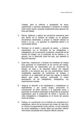 Decreto 8.938 Pág. 205




     Trabajo; para la reforma o aprobación de leyes,
     reglamentos y decretos destinados a fortalecer el trabajo
     como hecho social y proceso fundamental para alcanzar los
     fines del Estado.

5.   Ejercer vigilancia y aplicar los correctivos necesarios para
     que dentro de la relación de trabajo no se apliquen
     mecanismos destinados a simular la relación laboral en
     fraude a la Ley, y se garantice la estabilidad laboral y la
     inamovilidad laboral.

6.   Participar en el diseño y ejecución de planes y misiones
     relacionados con la formación de los trabajadores y
     trabajadoras; con la promoción, protección y desarrollo de las
     fuentes de trabajo; con la protección de los salarios y, en
     general, con el desarrollo social del país, que adelante el
     Ejecutivo Nacional.

7.   Supervisar, inspeccionar y fiscalizar los entidades de trabajo
     para garantizar el cumplimiento de las normas del trabajo,
     particularmente las relacionadas con las condiciones de
     trabajo, de salud y de seguridad laboral, con especial
     atención a los sectores que, por sus características, tienen
     modalidades especiales de condiciones de trabajo, y
     contribuir en la elaboración de leyes que regulen la materia
     laboral para estos sectores, procurando la mayor
     participación de los trabajadores, trabajadoras, sus
     organizaciones sociales.

8.   Asegurar la atención a los trabajadores y trabajadoras no
     dependientes o por cuenta propia, procurando su
     incorporación de pleno derecho a la seguridad social, y
     apoyando las iniciativas destinadas al desarrollo de proyectos
     organizativos para la producción de bienes y servicios de
     estos trabajadores y trabajadoras en el marco del proceso
     social de trabajo.

9.   Publicar, en coordinación con el instituto con competencia en
     estadísticas, dentro de los primeros seis meses de cada año,
     un informe correspondiente al año anterior, el cual contendrá
     las series estadísticas y demás datos que permitan obtener
     información actualizada de la situación laboral nacional.
 