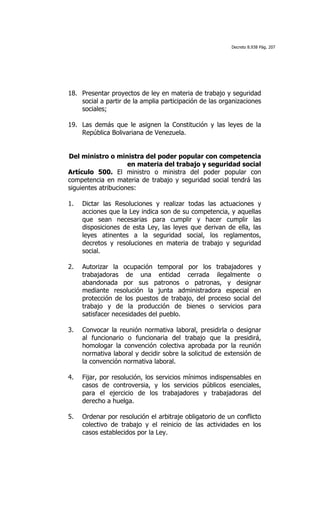 Decreto 8.938 Pág. 207




18. Presentar proyectos de ley en materia de trabajo y seguridad
    social a partir de la amplia participación de las organizaciones
    sociales;

19. Las demás que le asignen la Constitución y las leyes de la
    República Bolivariana de Venezuela.


Del ministro o ministra del poder popular con competencia
                     en materia del trabajo y seguridad social
Artículo 500. El ministro o ministra del poder popular con
competencia en materia de trabajo y seguridad social tendrá las
siguientes atribuciones:

1.   Dictar las Resoluciones y realizar todas las actuaciones y
     acciones que la Ley indica son de su competencia, y aquellas
     que sean necesarias para cumplir y hacer cumplir las
     disposiciones de esta Ley, las leyes que derivan de ella, las
     leyes atinentes a la seguridad social, los reglamentos,
     decretos y resoluciones en materia de trabajo y seguridad
     social.

2.   Autorizar la ocupación temporal por los trabajadores y
     trabajadoras de una entidad cerrada ilegalmente o
     abandonada por sus patronos o patronas, y designar
     mediante resolución la junta administradora especial en
     protección de los puestos de trabajo, del proceso social del
     trabajo y de la producción de bienes o servicios para
     satisfacer necesidades del pueblo.

3.   Convocar la reunión normativa laboral, presidirla o designar
     al funcionario o funcionaria del trabajo que la presidirá,
     homologar la convención colectiva aprobada por la reunión
     normativa laboral y decidir sobre la solicitud de extensión de
     la convención normativa laboral.

4.   Fijar, por resolución, los servicios mínimos indispensables en
     casos de controversia, y los servicios públicos esenciales,
     para el ejercicio de los trabajadores y trabajadoras del
     derecho a huelga.

5.   Ordenar por resolución el arbitraje obligatorio de un conflicto
     colectivo de trabajo y el reinicio de las actividades en los
     casos establecidos por la Ley.
 