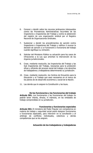 Decreto 8.938 Pág. 208




6.   Conocer y decidir sobre los recursos jerárquicos interpuestos
     contra las Providencias Administrativas recurribles de los
     Inspectores o Inspectorías del Trabajo y contra la abstención
     del registro de una organización sindical por el Registro
     Nacional de Organizaciones Sindicales.

7.   Sustanciar y decidir los procedimientos de sanción contra
     Inspectores o Inspectoras del Trabajo y ratificar ó revocar la
     decisión de sanción a un funcionario o funcionaria del trabajo
     cuando signifique su remoción.

8.   Solicitar del Ministerio Público su actuación para los casos de
     infracciones a la Ley que ameritan la intervención de los
     órganos jurisdiccionales.

9.   Crear, mediante resolución, las Inspectorías del Trabajo y las
     Sub Inspectorías del Trabajo, necesarias para la protección
     eficaz y eficiente del proceso social del trabajo y los derechos
     de trabajadores y trabajadoras determinando su jurisdicción.

10. Crear, mediante resolución, los Centros de Encuentro para la
    Educación y el Trabajo que sean necesarios en el marco de
    los planes de de desarrollo económico y social de la Nación.

11. Las demás que le asignen la Constitución y las leyes.



           De los funcionarios y las funcionarias del trabajo
Artículo 501. Los funcionarios y las funcionarias del trabajo no
podrán tener interés, directo, ni indirecto, en las entidades de
trabajo comprendidas en su jurisdicción.


                       Funcionarios y funcionarias especiales
Artículo 502. El ministerio del Poder Popular con competencia en
materia de trabajo y seguridad social podrá designar funcionarios
o funcionarias especiales, para intervenir en la conciliación y el
arbitraje de conflictos individuales, colectivos y demás
competencias que se les asignen.


                Actuación de los trabajadores y trabajadoras
 