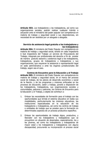 Decreto 8.938 Pág. 209




Artículo 503. Los trabajadores y las trabajadoras, así como sus
organizaciones sociales, podrán realizar cualquier trámite o
actuación ante el ministerio del poder popular con competencia en
materia de trabajo y seguridad social o sus dependencias, sin
necesidad de ser asistidos por un abogado o abogada.


   Servicio de asistencia legal gratuita a los trabajadores y
                                                las trabajadoras
Artículo 504. El ministerio del Poder Popular con competencia en
materia de trabajo y seguridad social, tendrá en cada Inspectoría
ó Sub Inspectoría del Trabajo un servicio de Procuraduría del
Trabajo, integrado por profesionales del derecho a fin de prestar
de manera gratuita asesoría y asistencia legal a los trabajadores,
trabajadoras, grupos de trabajadores y trabajadoras y sus
organizaciones, que requieran la asistencia o representación legal
en sede administrativa o ante los órganos jurisdiccionales del
trabajo, según sea el caso.

        Centros de Encuentro para la Educación y el Trabajo
Artículo 505. El ministerio del Poder Popular con competencia en
materia de trabajo y seguridad social, en el marco del proceso
social de trabajo, de los planes de desarrollo económico y social
de la Nación, y de los programas y misiones enfocadas en los
procesos de educación, saber y trabajo, pondrá a disposición de
los trabajadores, trabajadoras, sus organizaciones sociales y
comunidades, patronos y patronas, los Centros de Encuentro para
la Educación y el Trabajo, a objeto de contribuir a:

1.   Enlazar las necesidades de formación para el trabajo con las
     oportunidades que brinda el sistema educativo en todas sus
     modalidades, particularmente las misiones educativas, las
     instituciones especializadas en la educación de los
     trabajadores y trabajadoras, así como los centros de trabajo
     o entidades de trabajo que se presten para la formación en
     determinados aspectos de un proceso productivo específico.

2.   Enlazar las oportunidades de trabajo digno, productivo, y
     liberador con los trabajadores y trabajadoras que se
     encuentren en situación de desempleo, especialmente, los y
     las jóvenes, así como los trabajadores y trabajadoras de
     mayor edad y los trabajadores y trabajadoras con alguna
     discapacidad, procurando su incorporación al proceso social
 