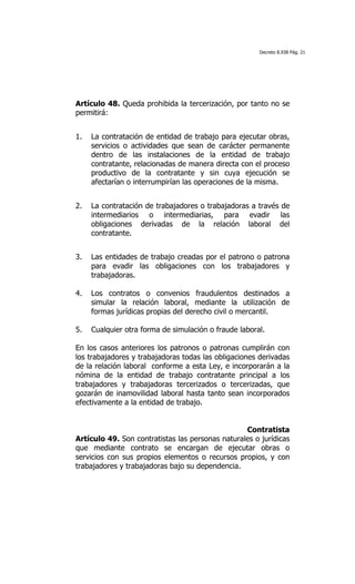 Decreto 8.938 Pág. 21




Artículo 48. Queda prohibida la tercerización, por tanto no se
permitirá:
	
  

1.     La contratación de entidad de trabajo para ejecutar obras,
       servicios o actividades que sean de carácter permanente
       dentro de las instalaciones de la entidad de trabajo
       contratante, relacionadas de manera directa con el proceso
       productivo de la contratante y sin cuya ejecución se
       afectarían o interrumpirían las operaciones de la misma.
	
  

2.     La contratación de trabajadores o trabajadoras a través de
       intermediarios o intermediarias, para evadir las
       obligaciones derivadas de la relación laboral del
       contratante.
	
  

3.     Las entidades de trabajo creadas por el patrono o patrona
       para evadir las obligaciones con los trabajadores y
       trabajadoras.

4.     Los contratos o convenios fraudulentos destinados a
       simular la relación laboral, mediante la utilización de
       formas jurídicas propias del derecho civil o mercantil.

5.     Cualquier otra forma de simulación o fraude laboral.

En los casos anteriores los patronos o patronas cumplirán con
los trabajadores y trabajadoras todas las obligaciones derivadas
de la relación laboral conforme a esta Ley, e incorporarán a la
nómina de la entidad de trabajo contratante principal a los
trabajadores y trabajadoras tercerizados o tercerizadas, que
gozarán de inamovilidad laboral hasta tanto sean incorporados
efectivamente a la entidad de trabajo.


                                                  Contratista
Artículo 49. Son contratistas las personas naturales o jurídicas
que mediante contrato se encargan de ejecutar obras o
servicios con sus propios elementos o recursos propios, y con
trabajadores y trabajadoras bajo su dependencia.
 