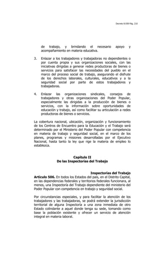 Decreto 8.938 Pág. 210




     de trabajo, y brindando el necesario                apoyo        y
     acompañamiento en materia educativa.

3.   Enlazar a los trabajadores y trabajadoras no dependientes o
     por cuenta propia y sus organizaciones sociales, con las
     iniciativas dirigidas a generar redes productoras de bienes o
     servicios para satisfacer las necesidades del pueblo en el
     marco del proceso social de trabajo, asegurando el disfrute
     de los derechos laborales, culturales, educativos y a la
     seguridad social por parte de estos trabajadores y
     trabajadoras.

4.   Enlazar las organizaciones sindicales, consejos de
     trabajadores y otras organizaciones del Poder Popular,
     especialmente las dirigidas a la producción de bienes o
     servicios, con la información sobre oportunidades de
     educación y trabajo, así como facilitar su articulación a redes
     productoras de bienes o servicios.

La cobertura nacional, ubicación, organización y funcionamiento
de los Centros de Encuentro para la Educación y el Trabajo será
determinado por el Ministerio del Poder Popular con competencia
en materia de trabajo y seguridad social, en el marco de los
planes, programas y misiones desarrolladas por el Ejecutivo
Nacional, hasta tanto la ley que rige la materia de empleo lo
establezca.


                          Capítulo II
                De las Inspectorías del Trabajo


                                       Inspectorías del Trabajo
Artículo 506. En todos los Estados del país, en el Distrito Capital,
en las dependencias federales y territorios federales funcionara, al
menos, una Inspectoría del Trabajo dependiente del ministerio del
Poder Popular con competencia en trabajo y seguridad social.

Por circunstancias especiales, y para facilitar la atención de los
trabajadores y las trabajadoras, se podrá extender la jurisdicción
territorial de alguna Inspectoría a una zona inmediata de otro
Estado colindante a aquel donde tenga su sede, tomando como
base la población existente y ofrecer un servicio de atención
integral en materia laboral.
 