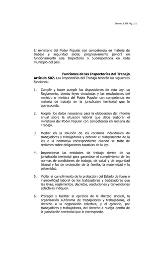 Decreto 8.938 Pág. 211




El ministerio del Poder Popular con competencia en materia de
trabajo y seguridad social, progresivamente pondrá en
funcionamiento una Inspectoría o Subinspectoría en cada
municipio del país.


                  Funciones de las Inspectorías del Trabajo
Artículo 507. Las Inspectorías del Trabajo tendrán las siguientes
funciones:

1.   Cumplir y hacer cumplir las disposiciones de esta Ley, su
     Reglamento, demás leyes vinculadas y las resoluciones del
     ministro o ministra del Poder Popular con competencia en
     materia de trabajo en la jurisdicción territorial que le
     corresponda.

2.   Acopiar los datos necesarios para la elaboración del informe
     anual sobre la situación laboral que debe elaborar el
     ministerio del Poder Popular con competencia en materia de
     Trabajo.

3.   Mediar en la solución de los reclamos individuales de
     trabajadores y trabajadoras y ordenar el cumplimiento de la
     ley o la normativa correspondiente cuando se trate de
     reclamos sobre obligaciones taxativas de la ley.

4.   Inspeccionar las entidades de trabajo dentro de su
     jurisdicción territorial para garantizar el cumplimiento de las
     normas de condiciones de trabajo, de salud y de seguridad
     laboral y las de protección de la familia, la maternidad y la
     paternidad.

5.   Vigilar el cumplimiento de la protección del Estado de fuero o
     inamovilidad laboral de los trabajadores y trabajadoras que
     las leyes, reglamentos, decretos, resoluciones y convenciones
     colectivas indiquen.

6.   Proteger y facilitar el ejercicio de la libertad sindical, la
     organización autónoma de trabajadores y trabajadoras, el
     derecho a la negociación colectiva, y el ejercicio, por
     trabajadores y trabajadoras, del derecho a huelga dentro de
     la jurisdicción territorial que le corresponde.
 