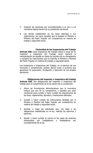Decreto 8.938 Pág. 212




7.   Imponer las sanciones por incumplimientos a la Ley y a la
     normativa laboral dentro de su jurisdicción territorial.

8.   Las demás establecidas en las leyes laborales y sus
     reglamentos, así como aquellas que le designe el Ministro o
     Ministra del Poder Popular con competencia en materia de
     trabajo y seguridad social.



                   Titularidad de las Inspectorías del Trabajo
Artículo 508. Cada Inspectoría del Trabajo estará a cargo de un
Inspector o Inspectora del Trabajo, quien ejercerá la
representación de aquélla en todos los asuntos de su competencia
y cumplirá las instrucciones que le trasmita el Ministro o Ministra
del Poder Popular en materia de trabajo y seguridad social.

Los Inspectores e Inspectoras del Trabajo, en el ejercicio de sus
funciones y competencias, podrán ejercer actos o acciones que
garanticen la supervisión, divulgación y ejecución de sus propias
decisiones.


         Obligaciones del inspector o inspectora del trabajo
Artículo 509. Son obligaciones del Inspector o Inspectora del
trabajo para el cumplimiento de la ley dentro de su jurisdicción:

1.   Dictar las Providencias Administrativas que la normativa
     indique que son de su competencia, y aquellas que sean
     necesarias para cumplir y hacer cumplir las disposiciones de
     las leyes, reglamentos, decretos y resoluciones laborales.

2.   Cumplir y hacer cumplir las instrucciones dictadas por el
     Ministro o Ministra del Poder Popular con competencia en
     materia de trabajo y seguridad social.

3.   Aprobar o negar las solicitudes que, con base a las
     obligaciones establecidas en la ley, realicen los patronos y
     patronas.

4.   Decidir y hacer cumplir la norma en los casos de reclamos
     interpuestos por trabajadores y trabajadoras por
     incumplimiento de la ley.
 