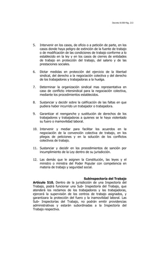 Decreto 8.938 Pág. 213




5.   Intervenir en los casos, de oficio o a petición de parte, en los
     casos donde haya peligro de extinción de la fuente de trabajo
     o de modificación de las condiciones de trabajo conforme a lo
     establecido en la ley y en los casos de cierres de entidades
     de trabajo en protección del trabajo, del salario y de las
     prestaciones sociales.

6.   Dictar medidas en protección del ejercicio de la libertad
     sindical, del derecho a la negociación colectiva y del derecho
     de los trabajadores y trabajadoras a la huelga.

7.   Determinar la organización sindical mas representativa en
     caso de conflicto intersindical para la negociación colectiva,
     mediante los procedimientos establecidos.

8.   Sustanciar y decidir sobre la calificación de las faltas en que
     pudiera haber incurrido un trabajador o trabajadora.

9.   Garantizar el reenganche y sustitución de derechos de los
     trabajadores y trabajadoras a quienes se le haya violentado
     su fuero o inamovilidad laboral.

10. Intervenir y mediar para facilitar los acuerdos en la
    negociación de la convención colectiva de trabajo, en los
    pliegos de peticiones y en la solución de los conflictos
    colectivos de trabajo.

11. Sustanciar y decidir en los procedimientos de sanción por
    incumplimiento de la Ley dentro de su jurisdicción.

12. Las demás que le asignen la Constitución, las leyes y el
    ministro o ministra del Poder Popular con competencia en
    materia de trabajo y seguridad social.


                                    Subinspectoría del Trabajo
Artículo 510. Dentro de la jurisdicción de una Inspectoría del
Trabajo, podrá funcionar una Sub- Inspectoría del Trabajo, que
atenderá los reclamos de los trabajadores y las trabajadoras,
ejercerá la supervisión de los centros de trabajo asignados, y
garantizara la protección del fuero y la inamovilidad laboral. Las
Sub- Inspectorías del Trabajo, no podrán emitir providencias
administrativas y estarán subordinadas a la Inspectoría del
Trabajo respectiva.
 