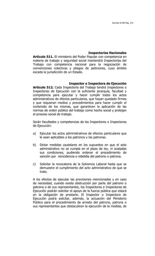 Decreto 8.938 Pág. 214




                                       Inspectorías Nacionales
Artículo 511. El ministerio del Poder Popular con competencia en
materia de trabajo y seguridad social mantendrá Inspectorías del
Trabajo con competencia nacional para la negociación de
convenciones colectivas y pliegos de peticiones, cuyo ámbito
exceda la jurisdicción de un Estado.


                          Inspector o Inspectora de Ejecución
Artículo 512. Cada Inspectoría del Trabajo tendrá Inspectores o
Inspectoras de Ejecución con la suficiente jerarquía, facultad y
competencia para ejecutar y hacer cumplir todos los actos
administrativos de efectos particulares, que hayan quedado firmes
y que requieran medios y procedimientos para hacer cumplir el
contenido de los mismas, que garanticen la aplicación de las
normas de orden público del trabajo como hecho social y protejan
el proceso social de trabajo.

Serán facultades y competencias de los Inspectores o Inspectoras
de Ejecución:

a)   Ejecutar los actos administrativos de efectos particulares que
     le sean aplicables a los patronos y las patronas.

b)   Dictar medidas cautelares en los supuestos en que el acto
     administrativo no se cumpla en el plazo de ley, ni acatadas
     sus condiciones, pudiendo ordenar el procedimiento de
     sanción por reincidencia o rebeldía del patrono o patrona.

c)   Solicitar la revocatoria de la Solvencia Laboral hasta que se
     demuestre el cumplimiento del acto administrativo de que se
     trate.

A los efectos de ejecutar las previsiones mencionadas y en caso
de necesidad, cuando exista obstrucción por parte del patrono o
patrona o de sus representantes, los Inspectores e Inspectoras de
Ejecución podrán solicitar el apoyo de la fuerza pública que estará
en la obligación de prestarlo. El Inspector o Inspectora de
Ejecución podrá solicitar, además, la actuación del Ministerio
Público para el procedimiento de arresto del patrono, patrona o
sus representantes que obstaculicen la ejecución de la medida, de
 