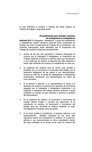 Decreto 8.938 Pág. 215




lo cual informará al ministro o ministra del Poder Popular en
materia de trabajo y seguridad social.


                        Procedimiento para atender reclamos
                                de trabajadores y trabajadoras
Articulo 513. El trabajador, trabajadora, o grupo de trabajadores
y trabajadoras, podrán introducir reclamos sobre condiciones de
trabajo, por ante la Inspectoría del Trabajo de su jurisdicción. Los
reclamos interpuestos serán atendidos por la Inspectoría del
Trabajo de acuerdo al siguiente procedimiento.

1.   Dentro de los tres días siguientes a haberse interpuesto el
     reclamo por el trabajador o trabajadora, la Inspectoría del
     Trabajo notificará al patrono o patrona para que comparezca
     a una audiencia de reclamo al segundo día hábil siguiente a
     haber sido notificado de acuerdo a lo establecido en esta Ley.

2.   La audiencia de reclamo será en forma oral, privada y
     presidida por un funcionario o funcionaria del trabajo, con la
     asistencia obligatoria de las partes o sus representantes.
     Cuando se trate de un grupo de trabajadores y trabajadoras
     reclamantes, nombrarán una representación no mayor de
     cinco personas.

3.   Si el patrono o patrona, o su representante no asiste a la
     audiencia de reclamo se presumirá la admisión de los hechos
     alegados por el trabajador o trabajadora reclamante y el
     inspector o inspectora del trabajo decidirá conforme a dicha
     confesión en cuanto no sea contraria a derecho la petición
     del demandante.

4.   En la audiencia de reclamo, el funcionario o funcionaria de
     trabajo deberá mediar y conciliar las posiciones. Si la
     conciliación es positiva, el funcionario o funcionaria del
     trabajo dará por concluido el reclamo mediante un acta,
     homologando el acuerdo entre las partes.

5.   Si no fuera posible la conciliación, el patrono, patrona o sus
     representantes     deberán consignar en los cinco días
     siguientes escrito de contestación al reclamo. Si el patrono,
     patrona o sus representantes no diera contestación dentro
     del plazo señalado se le tendrá como cierto el reclamo del
 