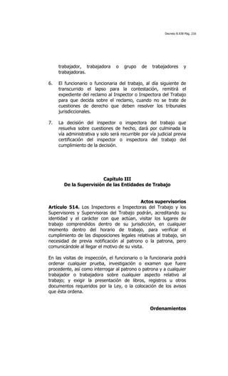 Decreto 8.938 Pág. 216




     trabajador, trabajadora     o   grupo    de      trabajadores       y
     trabajadoras.

6.   El funcionario o funcionaria del trabajo, al día siguiente de
     transcurrido el lapso para la contestación, remitirá el
     expediente del reclamo al Inspector o Inspectora del Trabajo
     para que decida sobre el reclamo, cuando no se trate de
     cuestiones de derecho que deben resolver los tribunales
     jurisdiccionales.

7.   La decisión del inspector o inspectora          del trabajo que
     resuelva sobre cuestiones de hecho, dará        por culminada la
     vía administrativa y solo será recurrible por   vía judicial previa
     certificación del inspector o inspectora         del trabajo del
     cumplimiento de la decisión.




                        Capítulo III
       De la Supervisión de las Entidades de Trabajo


                                              Actos supervisorios
Artículo 514. Los Inspectores e Inspectoras del Trabajo y los
Supervisores y Supervisoras del Trabajo podrán, acreditando su
identidad y el carácter con que actúan, visitar los lugares de
trabajo comprendidos dentro de su jurisdicción, en cualquier
momento dentro del horario de trabajo, para verificar el
cumplimiento de las disposiciones legales relativas al trabajo, sin
necesidad de previa notificación al patrono o la patrona, pero
comunicándole al llegar el motivo de su visita.

En las visitas de inspección, el funcionario o la funcionaria podrá
ordenar cualquier prueba, investigación o examen que fuere
procedente, así como interrogar al patrono o patrona y a cualquier
trabajador o trabajadora sobre cualquier aspecto relativo al
trabajo; y exigir la presentación de libros, registros u otros
documentos requeridos por la Ley, o la colocación de los avisos
que ésta ordena.


                                                     Ordenamientos
 