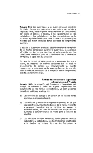 Decreto 8.938 Pág. 217




Artículo 515. Los supervisores y las supervisoras del ministerio
del Poder Popular con competencia en materia de trabajo y
seguridad social, deberán poner inmediatamente en conocimiento
por escrito al patrono o patrona, a los representantes de los
trabajadores y las trabajadoras, de los incumplimientos de la
normativa legal que fueren detectados durante la supervisión y las
medidas que deben adoptarse dentro del lapso de cumplimiento
que fijen.

El acta de la supervisión efectuada deberá contener la descripción
de los hechos constatados durante la supervisión, la normativa
infringida por los hechos descritos, el ordenamiento con las
correcciones necesarias para el cumplimiento de la normativa
infringida y el lapso para su aplicación.

En caso de persistir el incumplimiento, transcurridos los lapsos
fijados, se elaborará un informe solicitando que se inicie el
procedimiento de sanción por incumplimiento y, cuando
corresponda, la revocatoria de la solvencia laboral, sin que ello
libere al infractor o infractora de la obligación de dar cumplimiento
estricto a la normativa legal.


                            Ámbito de actuación del Supervisor
                                      o Supervisora del Trabajo
Artículo 516. La actuación del Supervisor o Supervisora del
Trabajo se extiende a todos los sujetos responsables del
cumplimiento de las normas sociolaborales, ya sean personas
naturales o jurídicas y se ejerce en:

a)   Las entidades de trabajo y, en general, en los lugares donde
     se ejecute la prestación laboral.

b)   Los vehículos y medios de transporte en general, en los que
     se preste trabajo, incluidos los buques de la marina mercante
     y pesquera cualquiera sea su bandera; los aviones o
     aeronaves civiles, así como las instalaciones y explotaciones
     auxiliares o complementarias en tierra para el servicio de
     aquellos.

c)   Los inmuebles de tipo residencial, donde presten servicios
     trabajadores y trabajadoras, con las limitaciones establecidas
     a la facultad de entrada libre de los funcionarios y
 